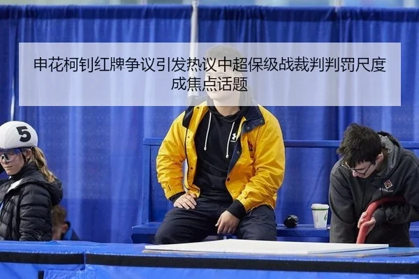 申花柯钊红牌争议引发热议中超保级战裁判判罚尺度成焦点话题